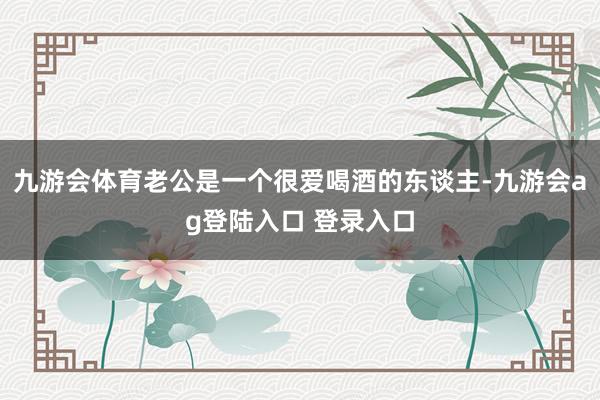 九游会体育老公是一个很爱喝酒的东谈主-九游会ag登陆入口 登录入口