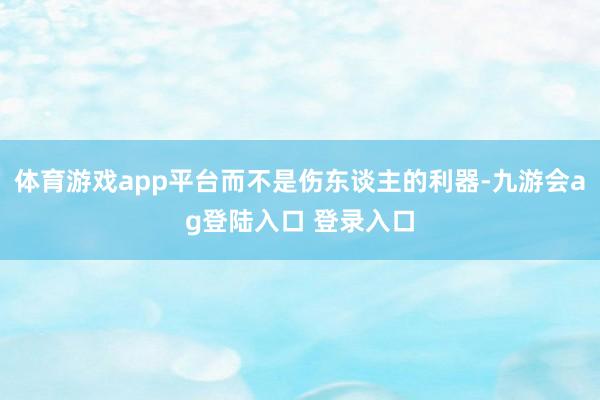 体育游戏app平台而不是伤东谈主的利器-九游会ag登陆入口 登录入口