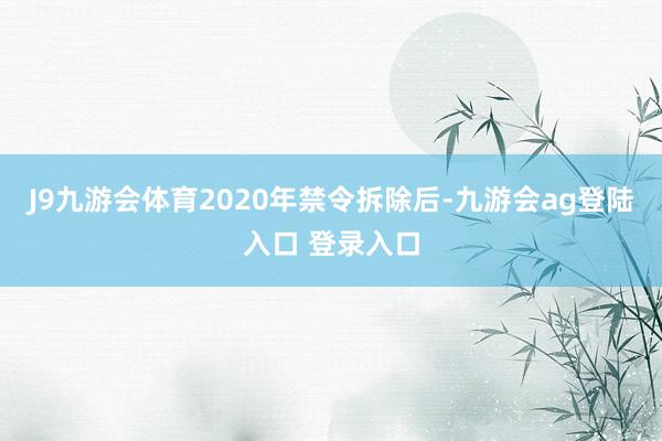 J9九游会体育2020年禁令拆除后-九游会ag登陆入口 登录入口