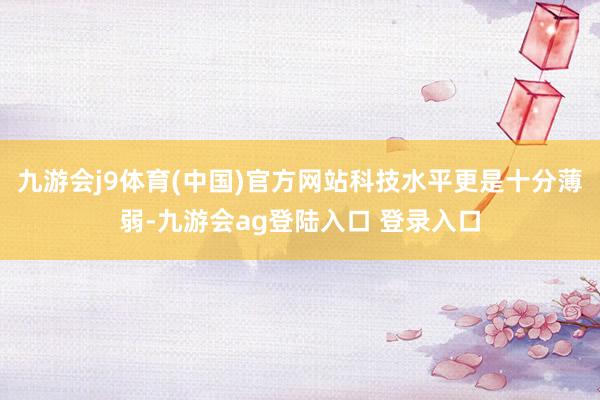 九游会j9体育(中国)官方网站科技水平更是十分薄弱-九游会ag登陆入口 登录入口