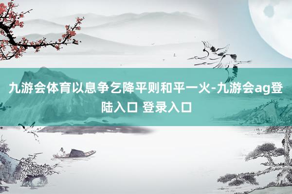 九游会体育以息争乞降平则和平一火-九游会ag登陆入口 登录入口