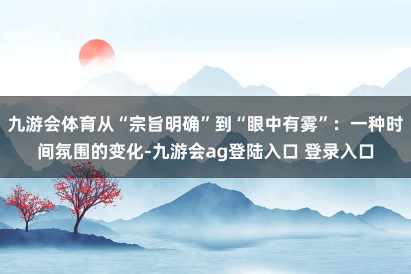 九游会体育从“宗旨明确”到“眼中有雾”：一种时间氛围的变化-九游会ag登陆入口 登录入口
