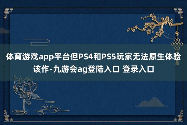 体育游戏app平台但PS4和PS5玩家无法原生体验该作-九游会ag登陆入口 登录入口