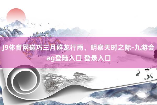 J9体育网碰巧三月群龙行雨、明察天时之际-九游会ag登陆入口 登录入口