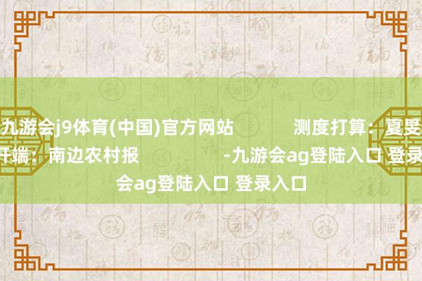 九游会j9体育(中国)官方网站            测度打算：夏旻      开端：南边农村报                 -九游会ag登陆入口 登录入口