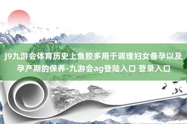 J9九游会体育历史上鱼胶多用于调理妇女备孕以及孕产期的保养-九游会ag登陆入口 登录入口