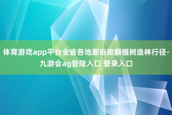体育游戏app平台全省各地鄙俗掀翻植树造林行径-九游会ag登陆入口 登录入口