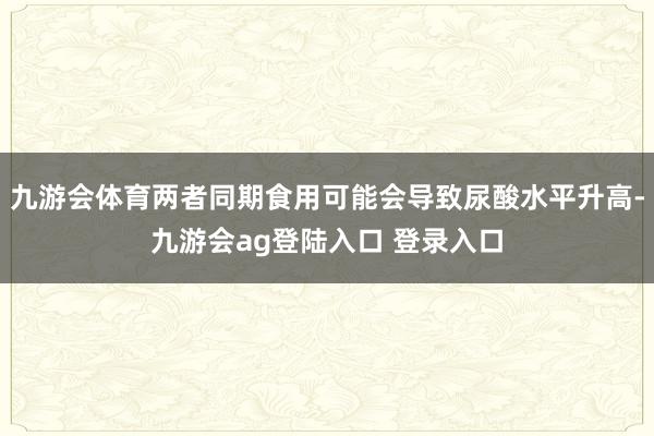 九游会体育两者同期食用可能会导致尿酸水平升高-九游会ag登陆入口 登录入口