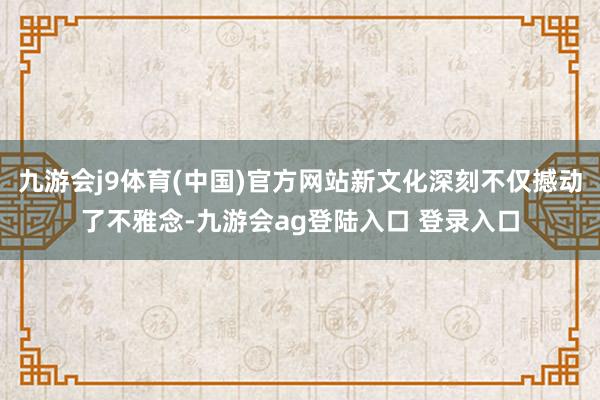 九游会j9体育(中国)官方网站新文化深刻不仅撼动了不雅念-九游会ag登陆入口 登录入口