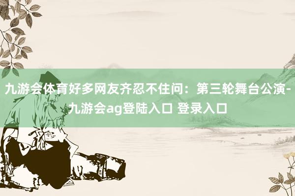 九游会体育好多网友齐忍不住问：第三轮舞台公演-九游会ag登陆入口 登录入口