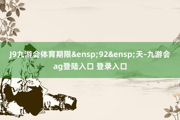 J9九游会体育期限&ensp;92&ensp;天-九游会ag登陆入口 登录入口