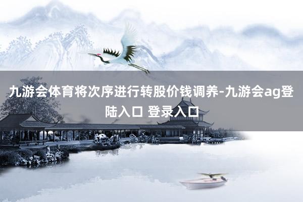 九游会体育将次序进行转股价钱调养-九游会ag登陆入口 登录入口