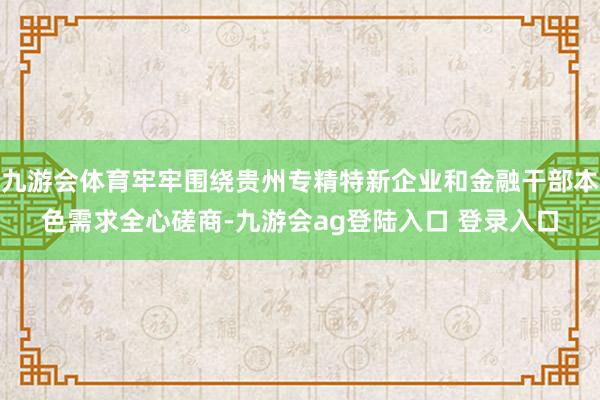 九游会体育牢牢围绕贵州专精特新企业和金融干部本色需求全心磋商-九游会ag登陆入口 登录入口