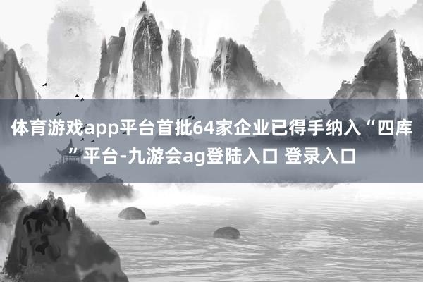 体育游戏app平台首批64家企业已得手纳入“四库”平台-九游会ag登陆入口 登录入口
