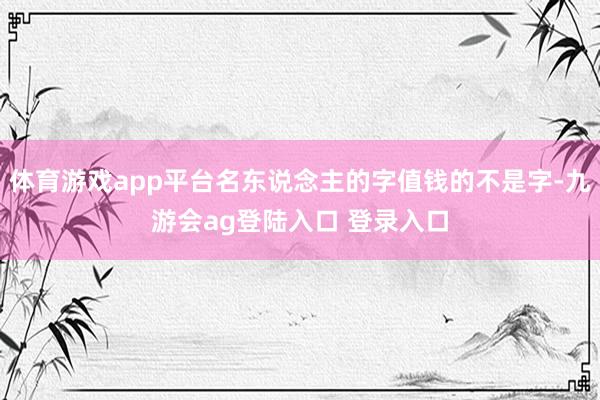 体育游戏app平台名东说念主的字值钱的不是字-九游会ag登陆入口 登录入口