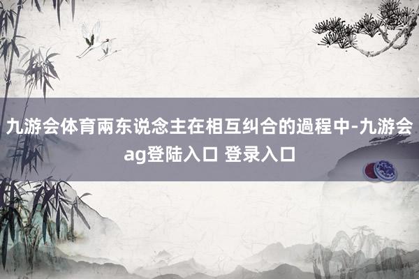 九游会体育兩东说念主在相互纠合的過程中-九游会ag登陆入口 登录入口