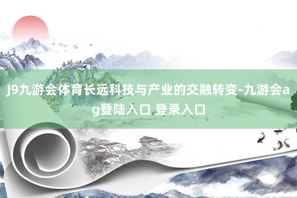 J9九游会体育长远科技与产业的交融转变-九游会ag登陆入口 登录入口