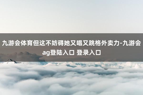 九游会体育但这不妨碍她又唱又跳格外卖力-九游会ag登陆入口 登录入口
