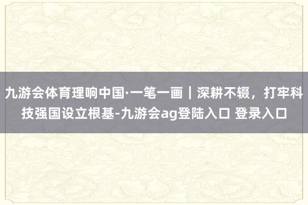 九游会体育理响中国·一笔一画｜深耕不辍，打牢科技强国设立根基-九游会ag登陆入口 登录入口