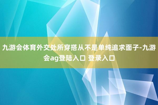 九游会体育外交处所穿搭从不是单纯追求面子-九游会ag登陆入口 登录入口