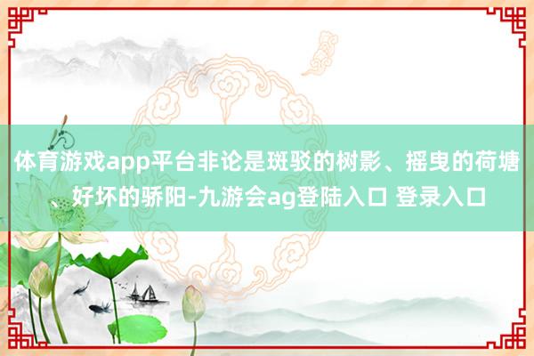 体育游戏app平台非论是斑驳的树影、摇曳的荷塘、好坏的骄阳-九游会ag登陆入口 登录入口