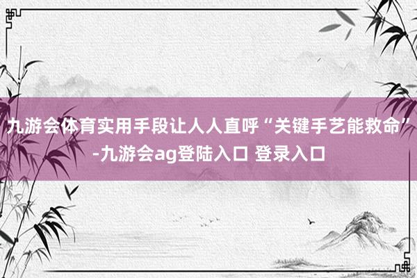 九游会体育实用手段让人人直呼“关键手艺能救命”-九游会ag登陆入口 登录入口