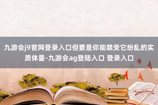 九游会j9官网登录入口但要是你能禁受它纷乱的实质体量-九游会ag登陆入口 登录入口