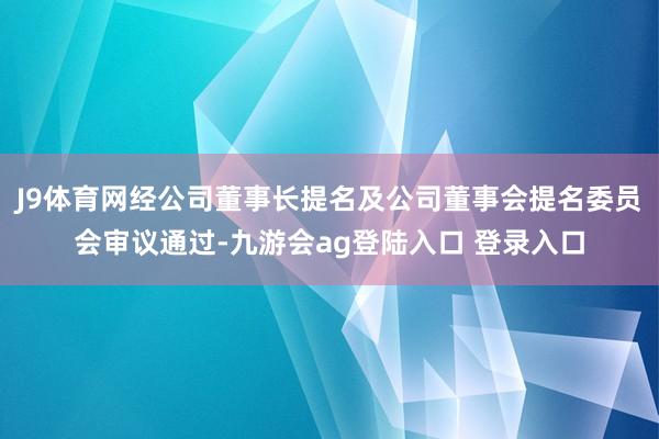 J9体育网经公司董事长提名及公司董事会提名委员会审议通过-九游会ag登陆入口 登录入口