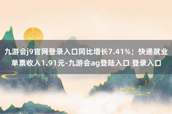 九游会j9官网登录入口同比增长7.41%；快递就业单票收入1.91元-九游会ag登陆入口 登录入口