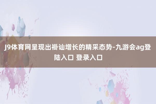 J9体育网呈现出褂讪增长的精采态势-九游会ag登陆入口 登录入口