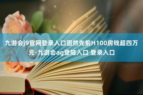 九游会j9官网登录入口固然先前H100房钱超四万元-九游会ag登陆入口 登录入口