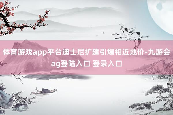 体育游戏app平台迪士尼扩建引爆相近地价-九游会ag登陆入口 登录入口