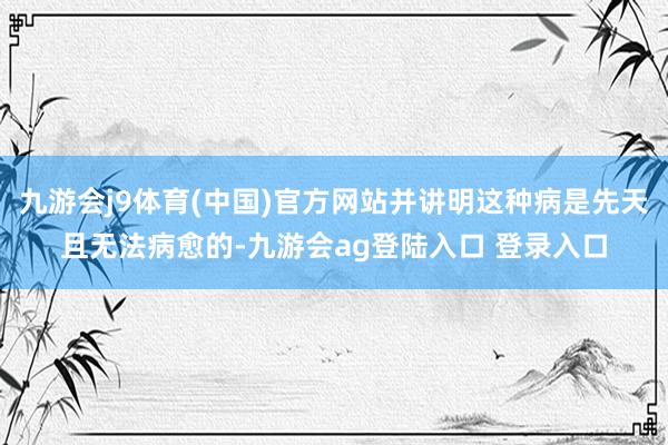 九游会j9体育(中国)官方网站并讲明这种病是先天且无法病愈的-九游会ag登陆入口 登录入口