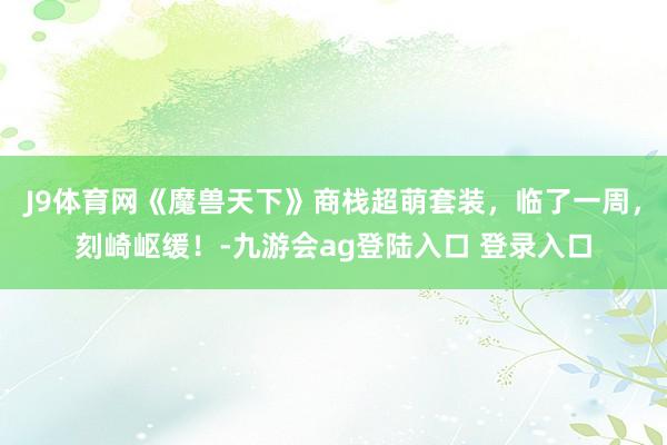 J9体育网《魔兽天下》商栈超萌套装，临了一周，刻崎岖缓！-九游会ag登陆入口 登录入口