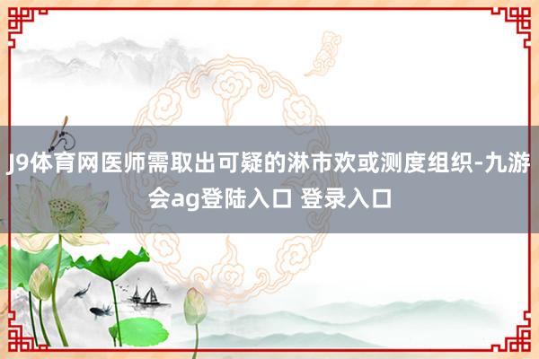 J9体育网医师需取出可疑的淋市欢或测度组织-九游会ag登陆入口 登录入口