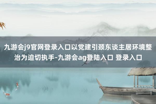 九游会j9官网登录入口以党建引颈东谈主居环境整治为迫切执手-九游会ag登陆入口 登录入口
