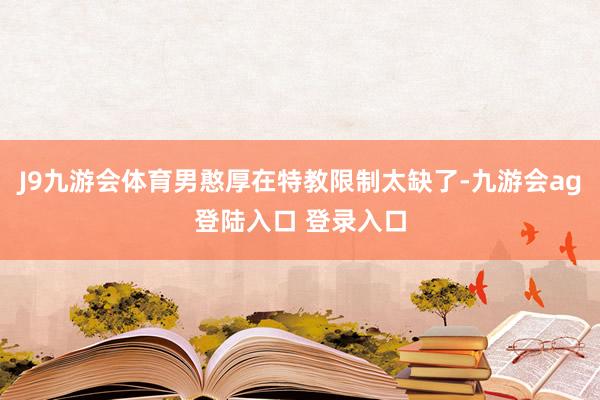 J9九游会体育男憨厚在特教限制太缺了-九游会ag登陆入口 登录入口
