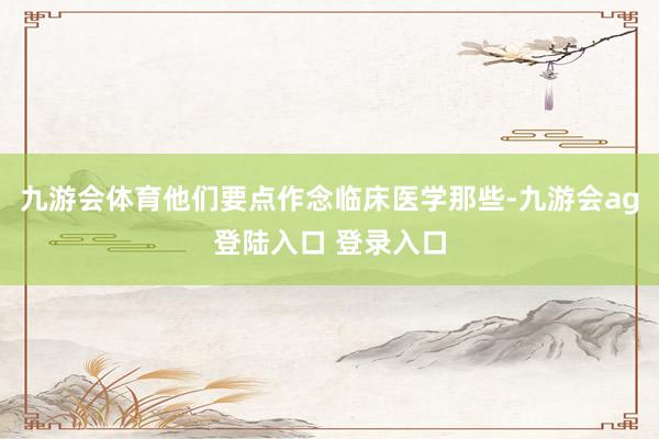九游会体育他们要点作念临床医学那些-九游会ag登陆入口 登录入口