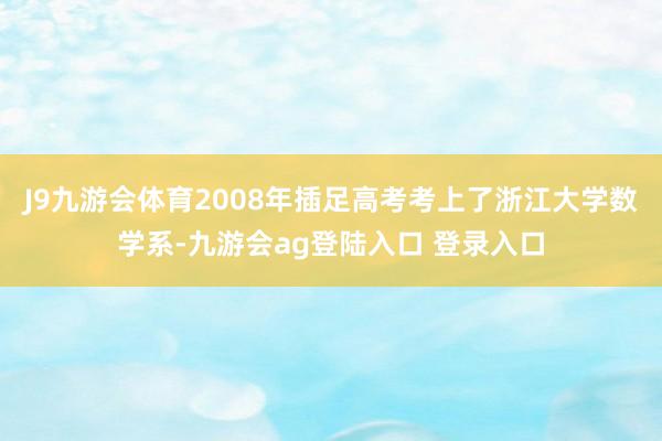 J9九游会体育2008年插足高考考上了浙江大学数学系-九游会ag登陆入口 登录入口