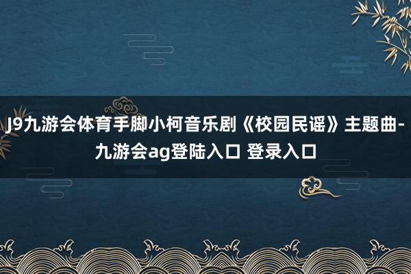 J9九游会体育手脚小柯音乐剧《校园民谣》主题曲-九游会ag登陆入口 登录入口