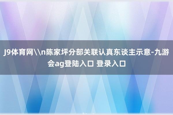 J9体育网\n陈家坪分部关联认真东谈主示意-九游会ag登陆入口 登录入口