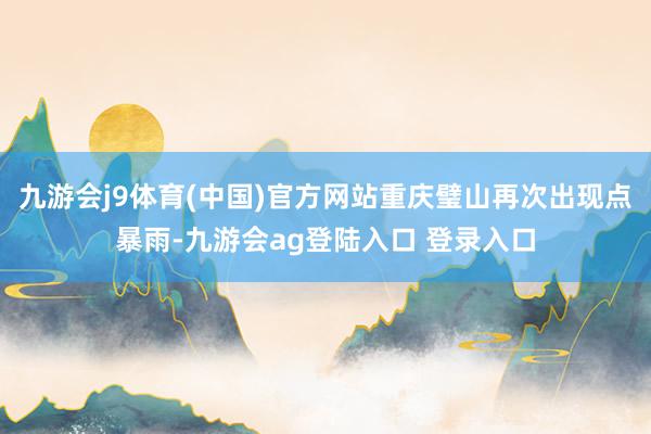 九游会j9体育(中国)官方网站重庆璧山再次出现点暴雨-九游会ag登陆入口 登录入口