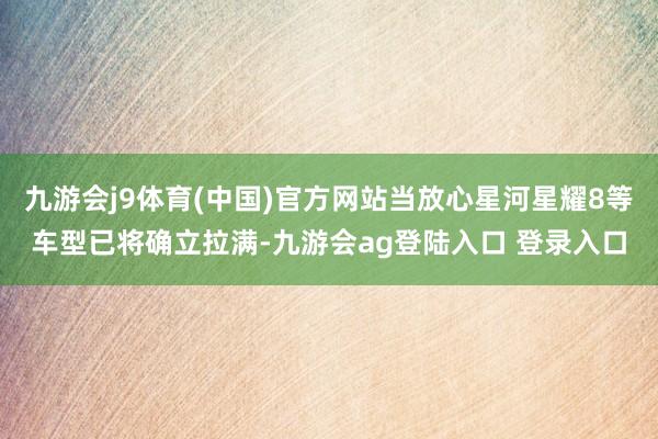 九游会j9体育(中国)官方网站当放心星河星耀8等车型已将确立拉满-九游会ag登陆入口 登录入口