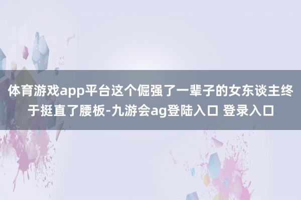 体育游戏app平台这个倔强了一辈子的女东谈主终于挺直了腰板-九游会ag登陆入口 登录入口