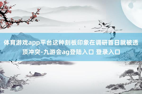 体育游戏app平台这种刻板印象在调研首日就被透顶冲突-九游会ag登陆入口 登录入口