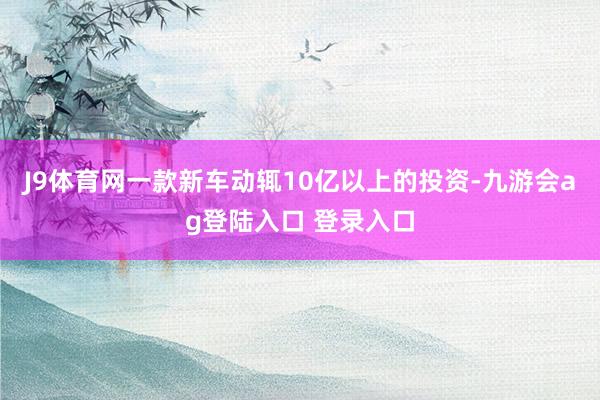 J9体育网一款新车动辄10亿以上的投资-九游会ag登陆入口 登录入口