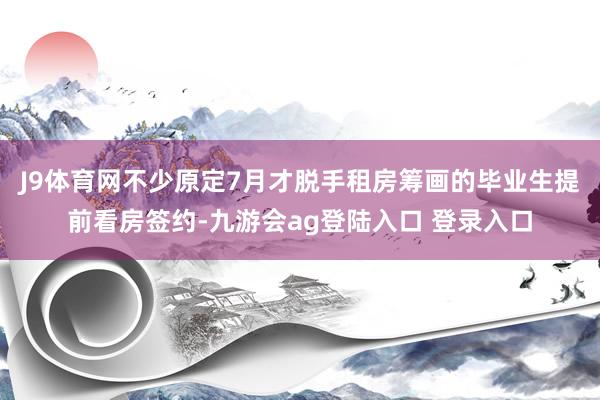 J9体育网不少原定7月才脱手租房筹画的毕业生提前看房签约-九游会ag登陆入口 登录入口