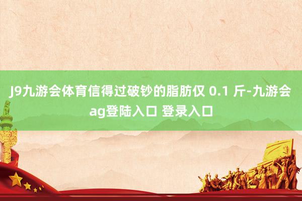 J9九游会体育信得过破钞的脂肪仅 0.1 斤-九游会ag登陆入口 登录入口
