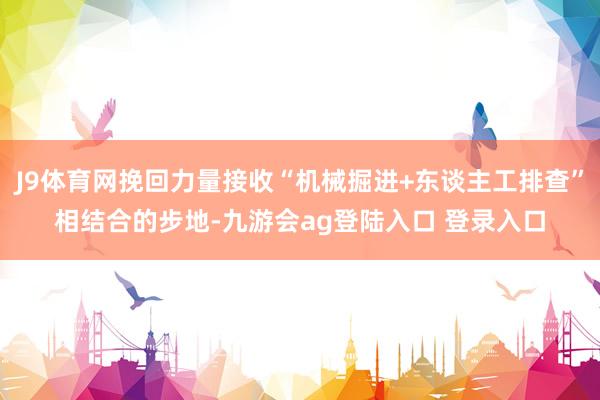 J9体育网挽回力量接收“机械掘进+东谈主工排查”相结合的步地-九游会ag登陆入口 登录入口