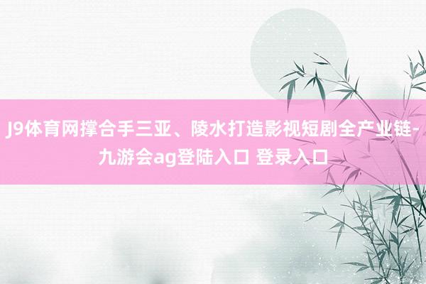 J9体育网撑合手三亚、陵水打造影视短剧全产业链-九游会ag登陆入口 登录入口